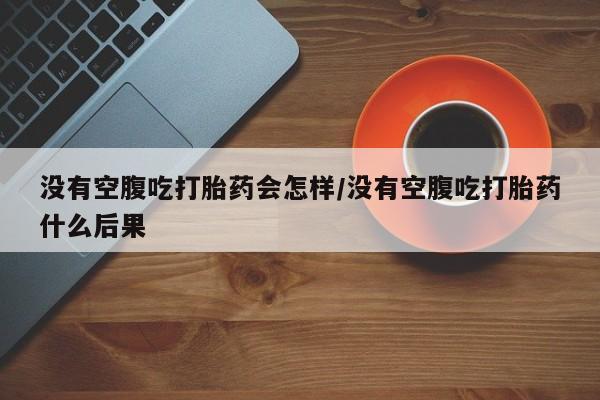 息隐紫竹打胎药流产药没有空腹吃打胎药会怎样/没有空腹吃打胎药什么后果