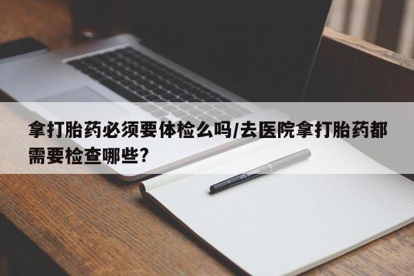 息隐紫竹打胎药流产药拿打胎药必须要体检么吗/去医院拿打胎药都需要检查哪些?