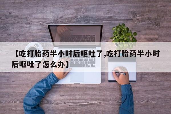 息隐紫竹打胎药流产药【吃打胎药半小时后呕吐了,吃打胎药半小时后呕吐了怎么办】