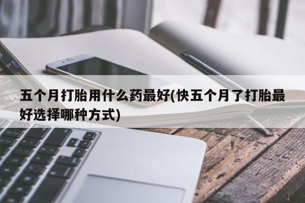 息隐紫竹打胎药流产药五个月打胎用什么药最好(快五个月了打胎最好选择哪种方式)