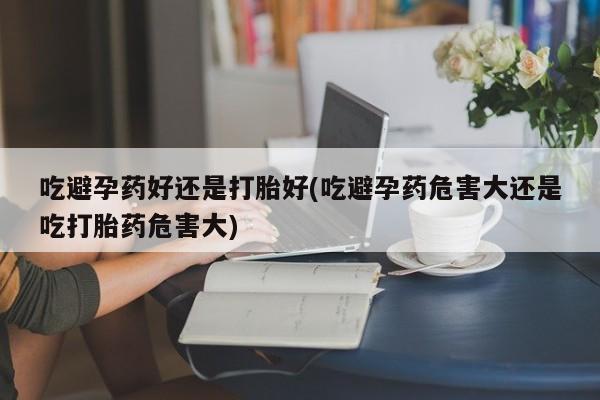 息隐紫竹打胎药流产药吃避孕药好还是打胎好(吃避孕药危害大还是吃打胎药危害大)