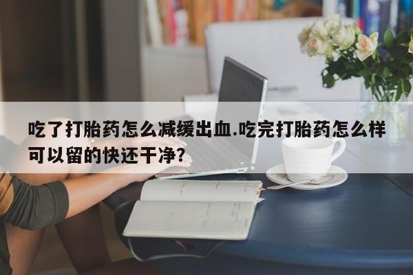 息隐紫竹打胎药流产药吃了打胎药怎么减缓出血.吃完打胎药怎么样可以留的快还干净？