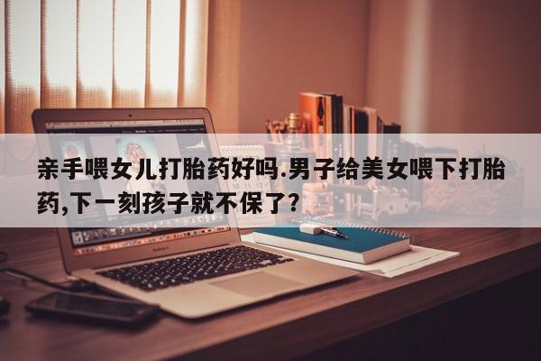 息隐紫竹打胎药流产药亲手喂女儿打胎药好吗.男子给美女喂下打胎药,下一刻孩子就不保了？