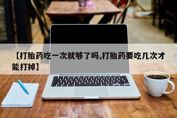 息隐紫竹打胎药流产药【打胎药吃一次就够了吗,打胎药要吃几次才能打掉】