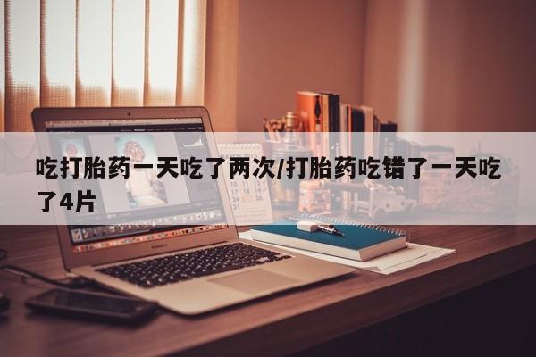 息隐紫竹打胎药流产药吃打胎药一天吃了两次/打胎药吃错了一天吃了4片