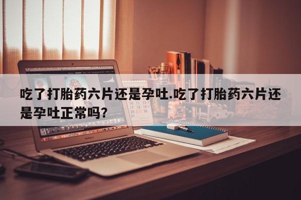 息隐紫竹打胎药流产药吃了打胎药六片还是孕吐.吃了打胎药六片还是孕吐正常吗？