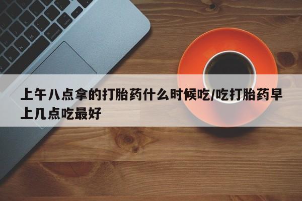 息隐紫竹打胎药流产药上午八点拿的打胎药什么时候吃/吃打胎药早上几点吃最好