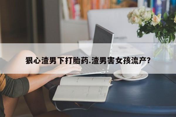息隐紫竹打胎药流产药狠心渣男下打胎药.渣男害女孩流产？