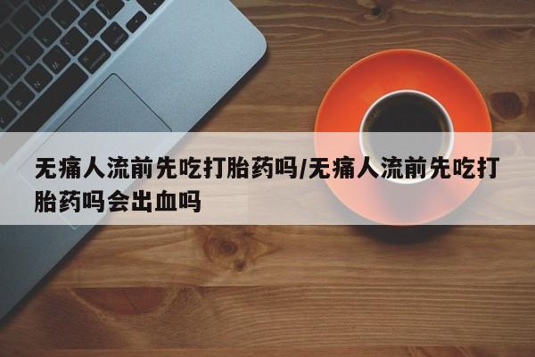 息隐紫竹打胎药流产药无痛人流前先吃打胎药吗/无痛人流前先吃打胎药吗会出血吗