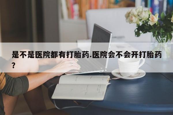 息隐紫竹打胎药流产药是不是医院都有打胎药.医院会不会开打胎药？