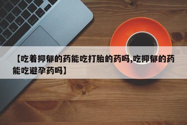 息隐紫竹打胎药流产药【吃着抑郁的药能吃打胎的药吗,吃抑郁的药能吃避孕药吗】