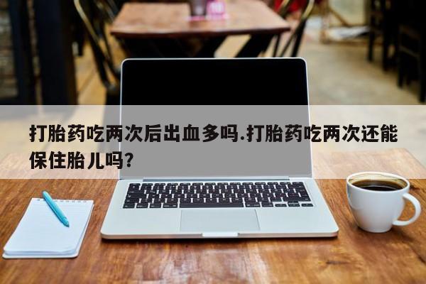 息隐紫竹打胎药流产药打胎药吃两次后出血多吗.打胎药吃两次还能保住胎儿吗？