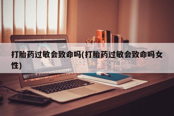 息隐紫竹打胎药流产药打胎药过敏会致命吗(打胎药过敏会致命吗女性)