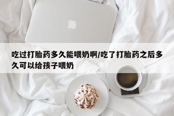 息隐紫竹打胎药流产药吃过打胎药多久能喂奶啊/吃了打胎药之后多久可以给孩子喂奶