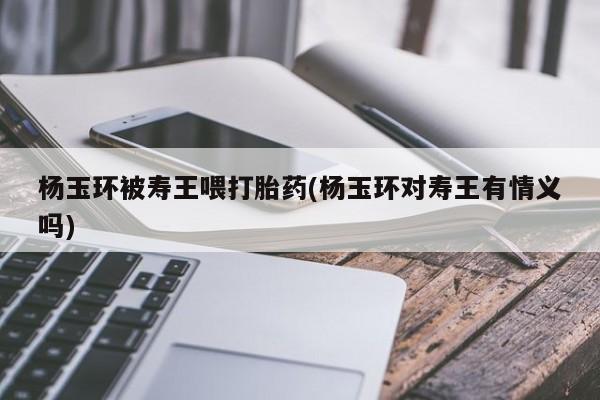 息隐紫竹打胎药流产药杨玉环被寿王喂打胎药(杨玉环对寿王有情义吗)