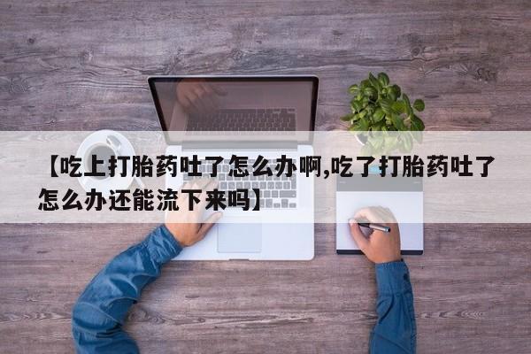 息隐紫竹打胎药流产药【吃上打胎药吐了怎么办啊,吃了打胎药吐了怎么办还能流下来吗】