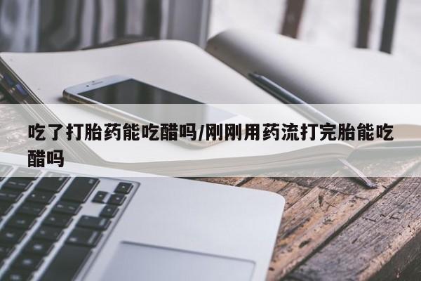 息隐紫竹打胎药流产药吃了打胎药能吃醋吗/刚刚用药流打完胎能吃醋吗