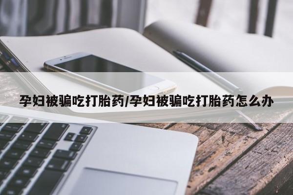 息隐紫竹打胎药流产药孕妇被骗吃打胎药/孕妇被骗吃打胎药怎么办