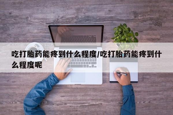 息隐紫竹打胎药流产药吃打胎药能疼到什么程度/吃打胎药能疼到什么程度呢