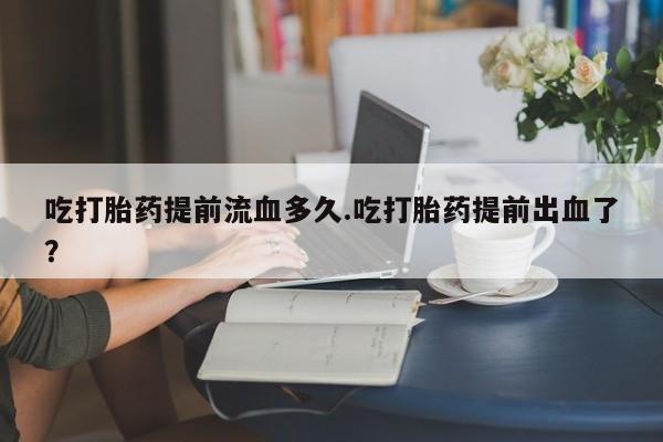 息隐紫竹打胎药流产药吃打胎药提前流血多久.吃打胎药提前出血了？