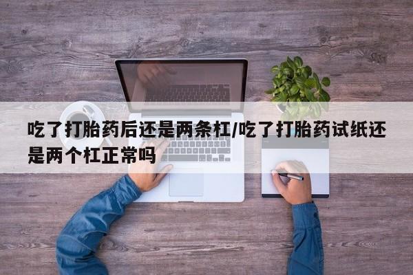 息隐紫竹打胎药流产药吃了打胎药后还是两条杠/吃了打胎药试纸还是两个杠正常吗
