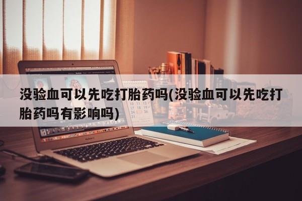 息隐紫竹打胎药流产药没验血可以先吃打胎药吗(没验血可以先吃打胎药吗有影响吗)
