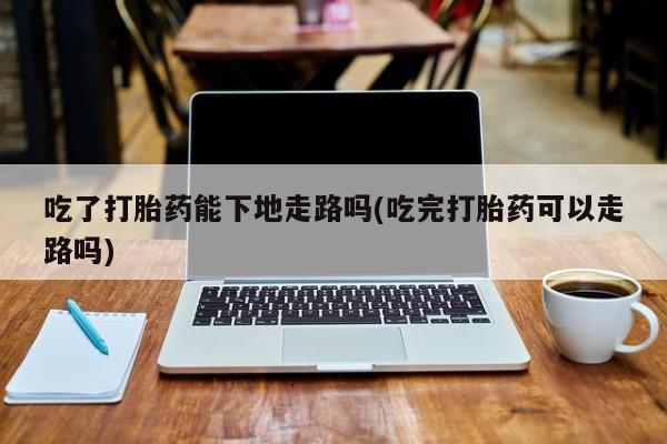 息隐紫竹打胎药流产药吃了打胎药能下地走路吗(吃完打胎药可以走路吗)