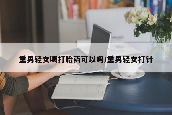 息隐紫竹打胎药流产药重男轻女喝打胎药可以吗/重男轻女打针