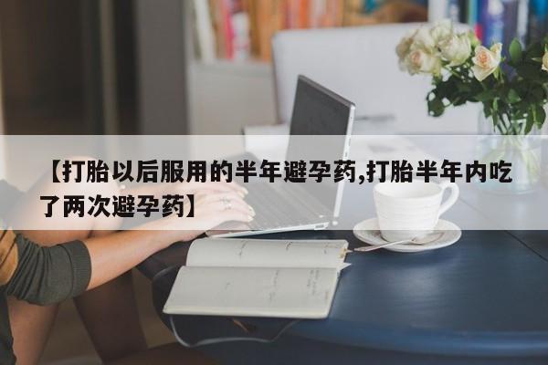 息隐紫竹打胎药流产药【打胎以后服用的半年避孕药,打胎半年内吃了两次避孕药】