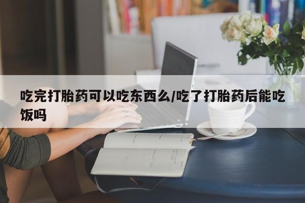 息隐紫竹打胎药流产药吃完打胎药可以吃东西么/吃了打胎药后能吃饭吗