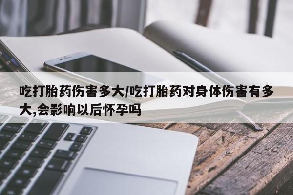 息隐紫竹打胎药流产药吃打胎药伤害多大/吃打胎药对身体伤害有多大,会影响以后怀孕吗